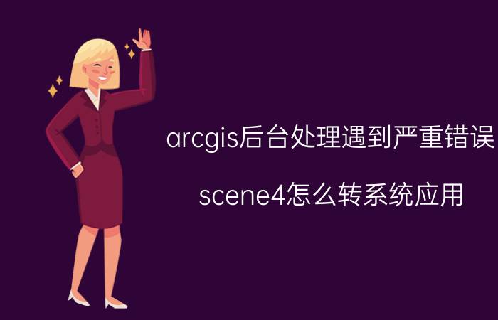 arcgis后台处理遇到严重错误 scene4怎么转系统应用？